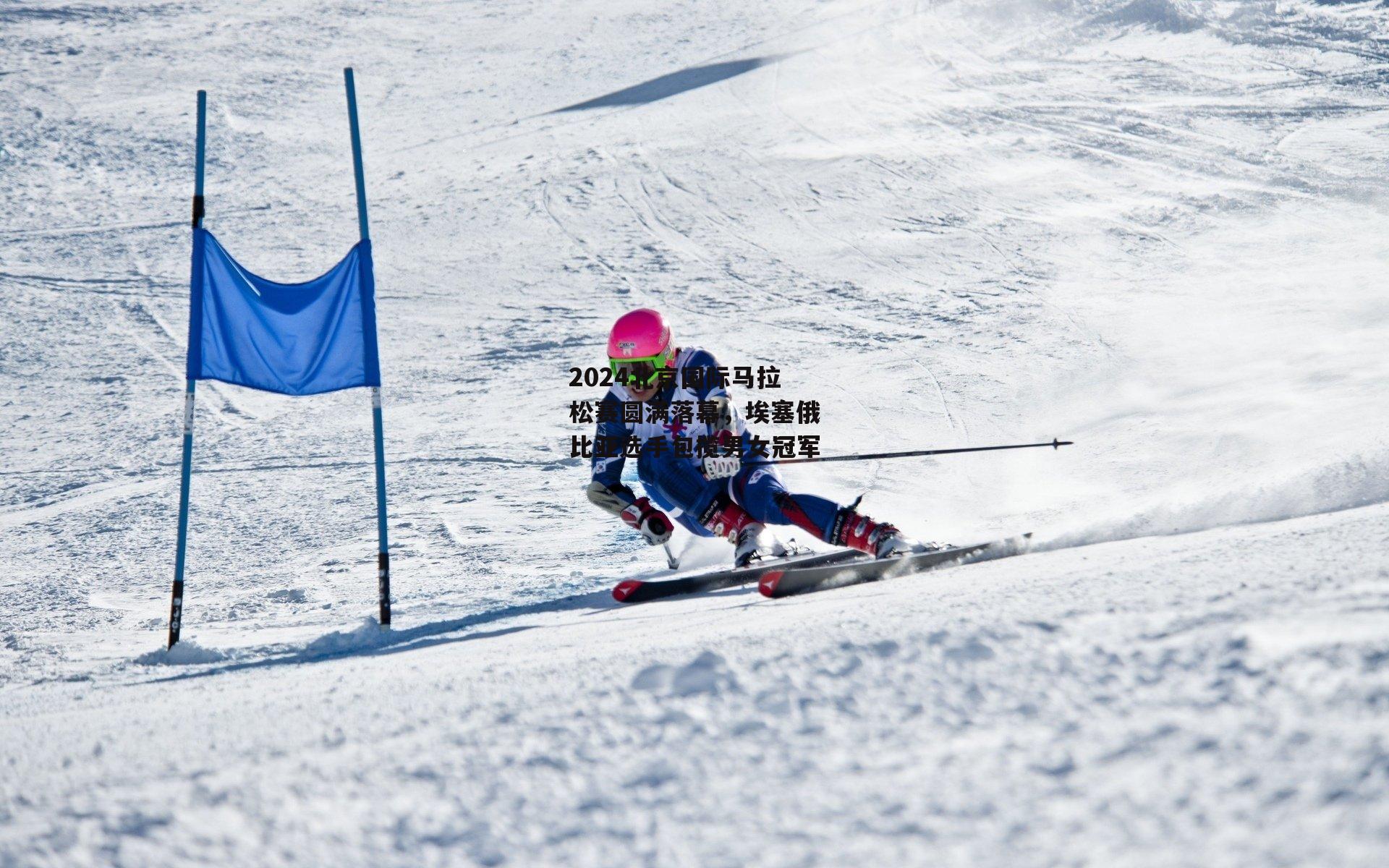 2024北京国际马拉松赛圆满落幕，埃塞俄比亚选手包揽男女冠军